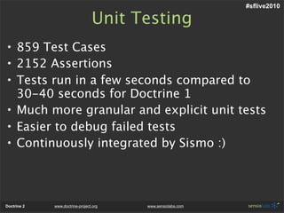 #sflive2010

                                 Unit Testing
• 859 Test Cases
• 2152 Assertions
• Tests run in a few seconds compared to
  30-40 seconds for Doctrine 1
• Much more granular and explicit unit tests
• Easier to debug failed tests
• Continuously integrated by Sismo :)




Doctrine 2   www.doctrine-project.org   www.sensiolabs.com
 