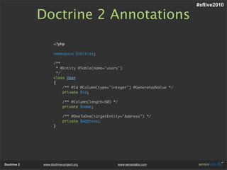 #sflive2010

             Doctrine 2 Annotations
                    <?php

                    namespace Entities;

                    /**
                      * @Entity @Table(name="users")
                      */
                    class User
                    {
                         /** @Id @Column(type="integer") @GeneratedValue */
                         private $id;

                          /** @Column(length=50) */
                          private $name;

                          /** @OneToOne(targetEntity="Address") */
                          private $address;
                    }




Doctrine 2   www.doctrine-project.org                 www.sensiolabs.com
 