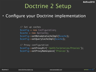 #sflive2010

                       Doctrine 2 Setup
• Conﬁgure your Doctrine implementation

               // Set up caches
               $config = new Configuration;
               $cache = new ApcCache;
               $config->setMetadataCacheImpl($cache);
               $config->setQueryCacheImpl($cache);

               // Proxy configuration
               $config->setProxyDir('/path/to/proxies/Proxies');
               $config->setProxyNamespace('Proxies');




Doctrine 2   www.doctrine-project.org   www.sensiolabs.com
 