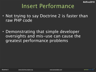 #sflive2010

                  Insert Performance
• Not trying to say Doctrine 2 is faster than
  raw PHP code

• Demonstrating that simple developer
  oversights and mis-use can cause the
  greatest performance problems




Doctrine 2   www.doctrine-project.org   www.sensiolabs.com
 