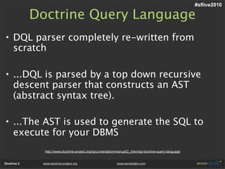 #sflive2010

             Doctrine Query Language
• DQL parser completely re-written from
  scratch

• ...DQL is parsed by a top down recursive
  descent parser that constructs an AST
  (abstract syntax tree).

• ...The AST is used to generate the SQL to
  execute for your DBMS
               http://www.doctrine-project.org/documentation/manual/2_0/en/dql-doctrine-query-language


Doctrine 2    www.doctrine-project.org                       www.sensiolabs.com
 