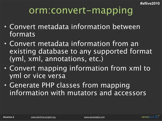 #sflive2010

             orm:convert-mapping
• Convert metadata information between
  formats
• Convert metadata information from an
  existing database to any supported format
  (yml, xml, annotations, etc.)
• Convert mapping information from xml to
  yml or vice versa
• Generate PHP classes from mapping
  information with mutators and accessors


Doctrine 2   www.doctrine-project.org   www.sensiolabs.com
 