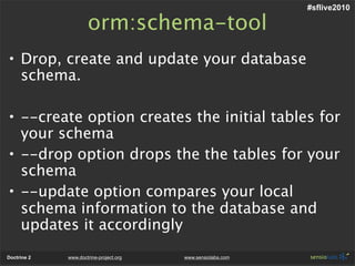 #sflive2010

                     orm:schema-tool
• Drop, create and update your database
  schema.

• --create option creates the initial tables for
  your schema
• --drop option drops the the tables for your
  schema
• --update option compares your local
  schema information to the database and
  updates it accordingly
Doctrine 2   www.doctrine-project.org   www.sensiolabs.com
 