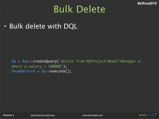 #sflive2010

                                     Bulk Delete
• Bulk delete with DQL




       $q = $em->createQuery('delete from MyProjectModelManager m
       where m.salary > 100000');
       $numDeleted = $q->execute();




Doctrine 2     www.doctrine-project.org    www.sensiolabs.com
 