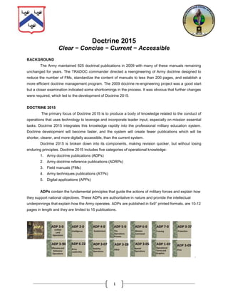 Doctrine 2015<br />Clear − Concise − Current − Accessible<br />BACKGROUND<br />The Army maintained 625 doctrinal publications in 2009 with many of these manuals remaining unchanged for years. The TRADOC commander directed a reengineering of Army doctrine designed to reduce the number of FMs, standardize the content of manuals to less than 200 pages, and establish a more efficient doctrine management program. The 2009 doctrine re-engineering project was a good start but a closer examination indicated some shortcomings in the process. It was obvious that further changes were required, which led to the development of Doctrine 2015.<br />DOCTRINE 2015<br /> The primary focus of Doctrine 2015 is to produce a body of knowledge related to the conduct of operations that uses technology to leverage and incorporate leader input, especially on mission essential tasks. Doctrine 2015 integrates this knowledge rapidly into the professional military education system. Doctrine development will become faster, and the system will create fewer publications which will be shorter, clearer, and more digitally accessible, than the current system.  <br />Doctrine 2015 is broken down into its components, making revision quicker, but without losing enduring principles. Doctrine 2015 includes five categories of operational knowledge: <br />Army doctrine publications (ADPs) <br />Army doctrine reference publications (ADRPs) <br />Field manuals (FMs)<br />Army techniques publications (ATPs)<br />Digital applications (APPs)  <br />ADPs contain the fundamental principles that guide the actions of military forces and explain how they support national objectives. These ADPs are authoritative in nature and provide the intellectual underpinnings that explain how the Army operates. ADPs are published in 6x9” printed formats, are 10-12 pages in length and they are limited to 15 publications. <br />ADP 6-22ArmyLeadershipADP 3-90ADP 2-0IntelligenceADP 4-0SustainmentMissionCommandADP 3-37ProtectionADP 3-09FiresADP 7-0TrainingADP 5-0TheOperationsProcessOperationalTerms and GraphicsADP 3-0UnifiedLandOperationsADP 6-0ADP 3-07ADP 3-28ADP 1-02ADP 3-05ADP 1Offensive andDefensiveOperationsStabilityOperationsDSCASpecialOperations.     <br />ADRPs are Department of the Army publications approved by the Commanding General of the US Army Combined Arms Center who is the proponent for Army doctrine. Most ADPs are supported by an ADRP with details on the fundamentals “to ensure a common understanding of the fundamentals across the force. They provide a more fully developed discussion of fundamentals and captures key information not possible in a ten page document. ADRPs are staffed Army-wide in the same way that current doctrine is staffed. To ensure conciseness, the content of these publications is restricted to about 100 pages. The intent is that, eventually, each ADRP will be available in some form of video book format or other media besides just the printed word. There is a pilot program right now to develop a proof of principle for a video book based on FM 3-0 Operations, Change 1. <br />ADRP 3-0ADRP 5-0ADRP 6-0ADRP 3-90ADRP 6-22UnifiedLandOperationsADRP 3-0ADRP 5-0The OperationsProcessADRP 6-0MissionCommandADRP 3-90Offensive AndDefensive OperationsArmyLeadershipADRP 6-22 <br />FMs are retained and they describe tactics and procedures. FMs are also approved by the CG, CAC. Most of the content in FMs describes how the Army and its organizations train for and conduct operations described in ADPs. Maintaining a standard for conciseness, FMs are limited to no more than 200 pages. They explain tactics – “the employment and ordered arrangement of forces in relation to each other (JP 1-02).”  There are only 50 FMs included in the Doctrine 2015 library. Reducing the total number of FMs makes research faster and information easier to find.FM 3-90/3Recon, Security and Enabling OPNSFM 6-0Mission Command (OPNS Process)FM 7-15Army Universal Task ListFM 1-02Terms and SymbolsFM 6-01Cyber / EM OPNSFM 3-94Theater Army Corps, Division OPNSFM 3-13Inform and Influence ActivitiesFM 3-28Defense SPTof Civil AuthFM 3-07StabilityOPNSFM 3-90/2Defense OPNSFM 3-90/1Offensive OPNSFM 3-16Multinational OPNSFM 3-50.1PersonnelRecoveryFM 6-99Report and MessageFormatFM 3-52Airspace ControlFM 3-24COINFM 3-XXArmy Support to Security CooperationFM 3-55Information CollectionFM 3-34Engineer OperationsFM 3-09Fire SupportFM 6-02Signal OperationsFM 4-02ArmyHealthSystemFM 3-97Stryker Brigade OperationsFM 3-96Heavy Brigade OperationsFM 3-95Infantry Brigade OperationsFM 3-05Army Special OperationsFM 3-37ProtectionFM 4-0SustainmentFM 2-0IntelligenceFM 3-58Military Info Support OperationsFM 3-57Civil AffairsFM 1-0Personnel OperationsFM 3-04Aviation OperationsFM 3-39Military Police OperationsFM 3-11CBRNE OperationsFM 3-01Air and Missile  Def OperationsFM 3-61Army Public AffairsFM 2-22.3HUMINT Collector OperationsFM 3-14Army Space OperationsFM 27-10The Law of Land WarfareFM 1-04Legal Support to the OperationalArmyFM 1-06Financial Management OperationsFM 1-05Religious SupportFM 4-40Transportation OperationsFM 4-30Ordnance OperationsFM 4-20Quartermaster OperationsFM 3-90.7Airborne and Air Assault OPNSFM 3-90.4Mob, Ctr Mob, Survival and BreachingFM 3-27Global Ballistic Msl Def OPNSFull Spectrum OperationsWarfighting FunctionsBranchesReference PublicationsOther EchelonsTypes of Operations/ActivitiesFM 3-XXManeuver  Enhancement  BDED2015 - List of 50 Field Manuals<br />ATPs are departmental publications and contain techniques – “Non-prescriptive ways or methods used to perform missions, functions, or tasks (JP 1-02)”. Each authenticated ATP will have a draft version on a wiki site managed in coordination with the Center for Army Lessons Learned. The wiki version will allow direct input from the field and host collaborative forums to facilitate changes to approved publications.  The doctrine proponent is responsible for obtaining input, for monitoring contributions, and for completing the authenticated publication using collaborative input from the field. Unlike the other publications, ATPs do not have a content length restriction. <br />285750128270<br />APPS will be developed. Consisting of interactive media, podcasts and mobile apps, these APPS will enable Soldiers to access doctrine information in a repository through a digital device, such as a smartphone, electronic tablet or other similar, yet-to-be-determined, portable devices.<br />SUMMARY<br />Doctrine 2015 is a significant departure from the way doctrine has been developed in the past.  Changing times, technical advances, demands from the field, and the ever changing battlefield environment prompted these significant and necessary changes. Doctrine 2015 is the vehicle for gaining and capturing that knowledge and transmitting it to the Army of the future. By breaking up doctrine into its basic components, the Army will be able to make revisions faster, retain enduring concepts, and gain lessons from battlefield experienced warriors. The addition of digital collaboration to the doctrine production process will draw the recently deployed forces and the Army educational centers closer together than ever before by giving a voice to the true experts, the Soldiers themselves.<br />The current timeline calls for all Army doctrinal publications to transition to this process by the end of 2015. <br />“Doctrine 2015 affords the Army well defined enduring principles, tactics, and standard procedures – the basics of our Profession. Additionally, through the creative use of technologies, we will rapidly update techniques due to the changing conditions of the operational environment and the needs of operationally deployed forces.”                                                                                                                                                                                                                                                                                                                                                                                                                                                                                                                                                                                                                                                                                                                                                                                                                                                                                                                                                                                                                                                                                                                                                                                                                                                                                                                                                                                                             - General Robert W. Cone, TRADOC commander, Doctrine 2015 Guidance Memorandum, 23 Aug 11 <br />