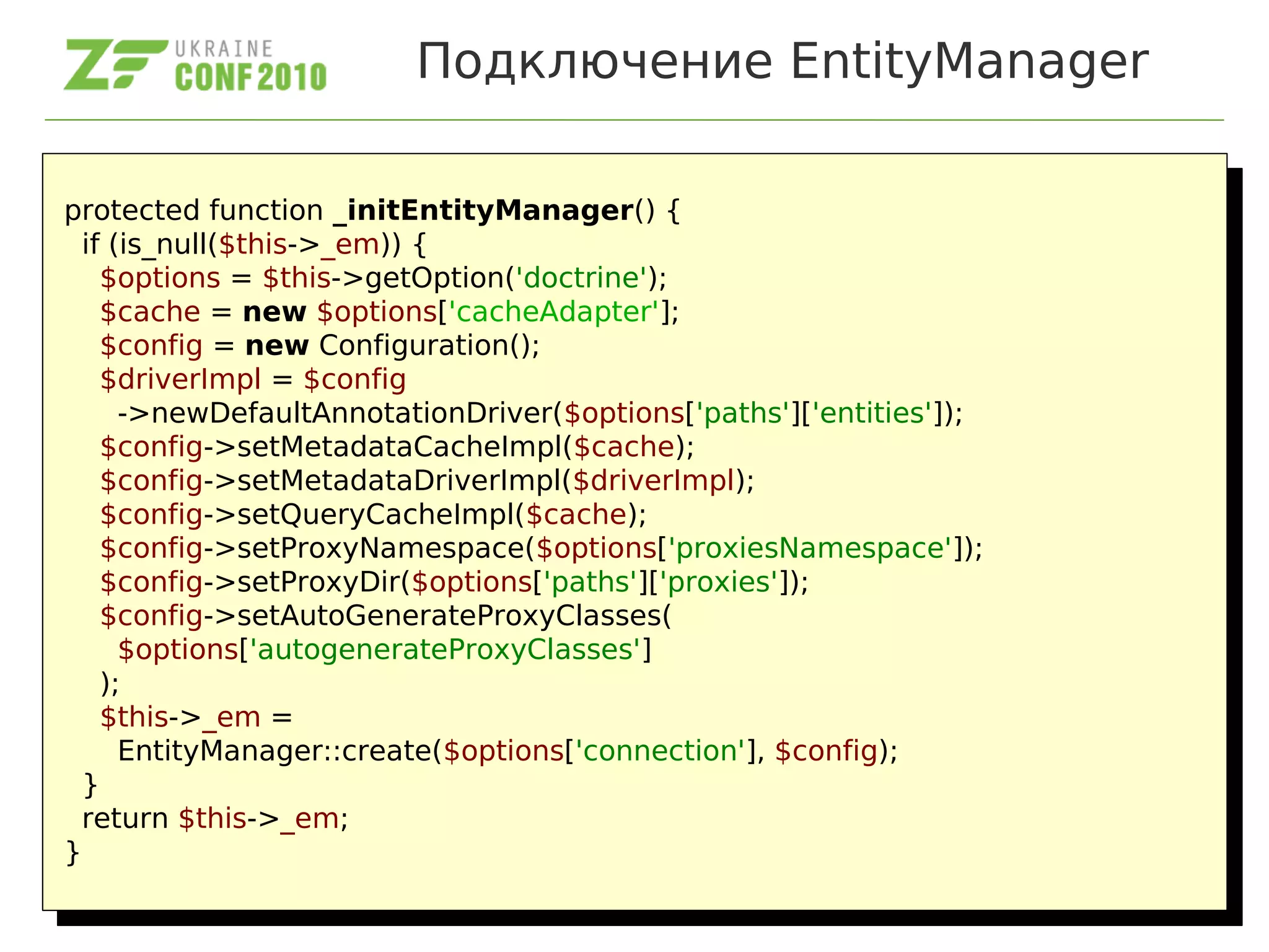 Подключение EntityManager
protected function _initEntityManager() {
if (is_null($this->_em)) {
$options = $this->getOption('doctrine');
$cache = new $options['cacheAdapter'];
$config = new Configuration();
$driverImpl = $config
->newDefaultAnnotationDriver($options['paths']['entities']);
$config->setMetadataCacheImpl($cache);
$config->setMetadataDriverImpl($driverImpl);
$config->setQueryCacheImpl($cache);
$config->setProxyNamespace($options['proxiesNamespace']);
$config->setProxyDir($options['paths']['proxies']);
$config->setAutoGenerateProxyClasses(
$options['autogenerateProxyClasses']
);
$this->_em =
EntityManager::create($options['connection'], $config);
}
return $this->_em;
}
protected function _initEntityManager() {
if (is_null($this->_em)) {
$options = $this->getOption('doctrine');
$cache = new $options['cacheAdapter'];
$config = new Configuration();
$driverImpl = $config
->newDefaultAnnotationDriver($options['paths']['entities']);
$config->setMetadataCacheImpl($cache);
$config->setMetadataDriverImpl($driverImpl);
$config->setQueryCacheImpl($cache);
$config->setProxyNamespace($options['proxiesNamespace']);
$config->setProxyDir($options['paths']['proxies']);
$config->setAutoGenerateProxyClasses(
$options['autogenerateProxyClasses']
);
$this->_em =
EntityManager::create($options['connection'], $config);
}
return $this->_em;
}
 