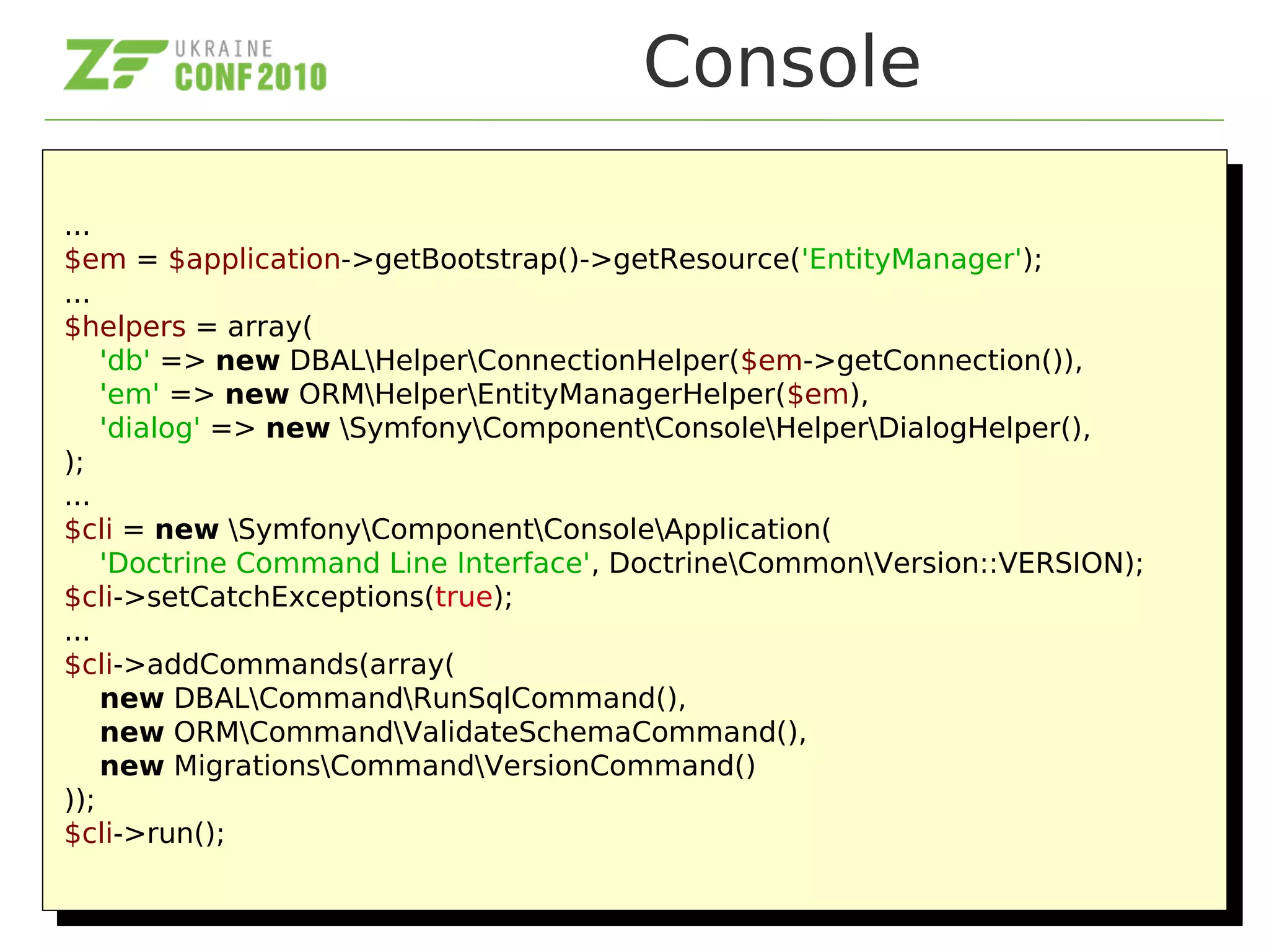 Console
...
$em = $application->getBootstrap()->getResource('EntityManager');
...
$helpers = array(
'db' => new DBALHelperConnectionHelper($em->getConnection()),
'em' => new ORMHelperEntityManagerHelper($em),
'dialog' => new SymfonyComponentConsoleHelperDialogHelper(),
);
...
$cli = new SymfonyComponentConsoleApplication(
'Doctrine Command Line Interface', DoctrineCommonVersion::VERSION);
$cli->setCatchExceptions(true);
...
$cli->addCommands(array(
new DBALCommandRunSqlCommand(),
new ORMCommandValidateSchemaCommand(),
new MigrationsCommandVersionCommand()
));
$cli->run();
...
$em = $application->getBootstrap()->getResource('EntityManager');
...
$helpers = array(
'db' => new DBALHelperConnectionHelper($em->getConnection()),
'em' => new ORMHelperEntityManagerHelper($em),
'dialog' => new SymfonyComponentConsoleHelperDialogHelper(),
);
...
$cli = new SymfonyComponentConsoleApplication(
'Doctrine Command Line Interface', DoctrineCommonVersion::VERSION);
$cli->setCatchExceptions(true);
...
$cli->addCommands(array(
new DBALCommandRunSqlCommand(),
new ORMCommandValidateSchemaCommand(),
new MigrationsCommandVersionCommand()
));
$cli->run();
 