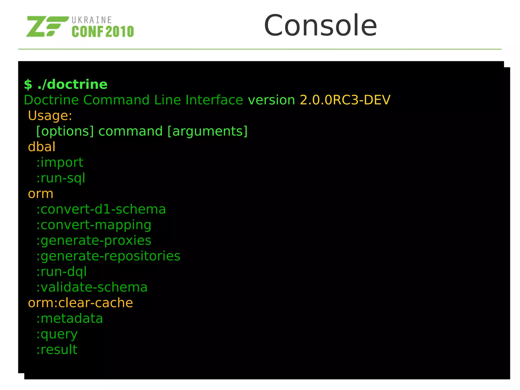 Console
$ ./doctrine
Doctrine Command Line Interface version 2.0.0RC3-DEV
Usage:
[options] command [arguments]
dbal
:import
:run-sql
orm
:convert-d1-schema
:convert-mapping
:generate-proxies
:generate-repositories
:run-dql
:validate-schema
orm:clear-cache
:metadata
:query
:result
$ ./doctrine
Doctrine Command Line Interface version 2.0.0RC3-DEV
Usage:
[options] command [arguments]
dbal
:import
:run-sql
orm
:convert-d1-schema
:convert-mapping
:generate-proxies
:generate-repositories
:run-dql
:validate-schema
orm:clear-cache
:metadata
:query
:result
 