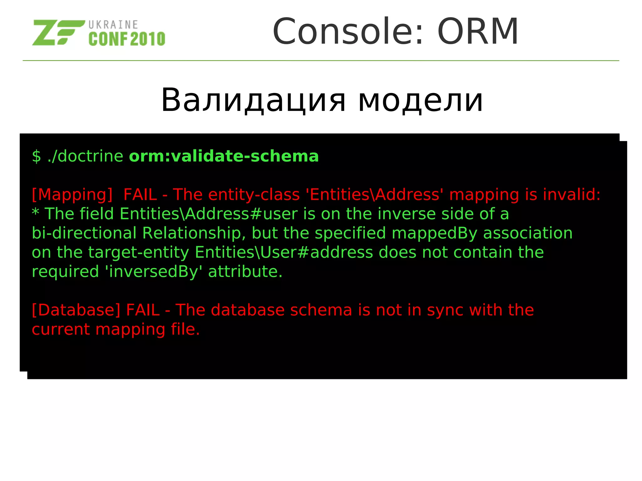 Console: ORM
Валидация модели
$ ./doctrine orm:validate-schema
[Mapping] FAIL - The entity-class 'EntitiesAddress' mapping is invalid:
* The field EntitiesAddress#user is on the inverse side of a
bi-directional Relationship, but the specified mappedBy association
on the target-entity EntitiesUser#address does not contain the
required 'inversedBy' attribute.
[Database] FAIL - The database schema is not in sync with the
current mapping file.
$ ./doctrine orm:validate-schema
[Mapping] FAIL - The entity-class 'EntitiesAddress' mapping is invalid:
* The field EntitiesAddress#user is on the inverse side of a
bi-directional Relationship, but the specified mappedBy association
on the target-entity EntitiesUser#address does not contain the
required 'inversedBy' attribute.
[Database] FAIL - The database schema is not in sync with the
current mapping file.
 