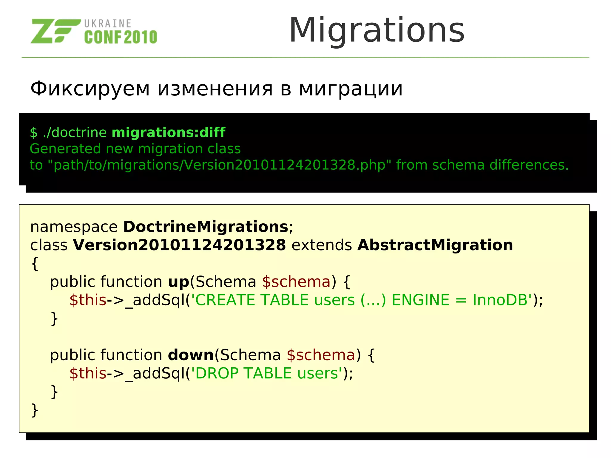 Migrations
Фиксируем изменения в миграции
$ ./doctrine migrations:diff
Generated new migration class
to "path/to/migrations/Version20101124201328.php" from schema differences.
$ ./doctrine migrations:diff
Generated new migration class
to "path/to/migrations/Version20101124201328.php" from schema differences.
namespace DoctrineMigrations;
class Version20101124201328 extends AbstractMigration
{
public function up(Schema $schema) {
$this->_addSql('CREATE TABLE users (...) ENGINE = InnoDB');
}
public function down(Schema $schema) {
$this->_addSql('DROP TABLE users');
}
}
namespace DoctrineMigrations;
class Version20101124201328 extends AbstractMigration
{
public function up(Schema $schema) {
$this->_addSql('CREATE TABLE users (...) ENGINE = InnoDB');
}
public function down(Schema $schema) {
$this->_addSql('DROP TABLE users');
}
}
 