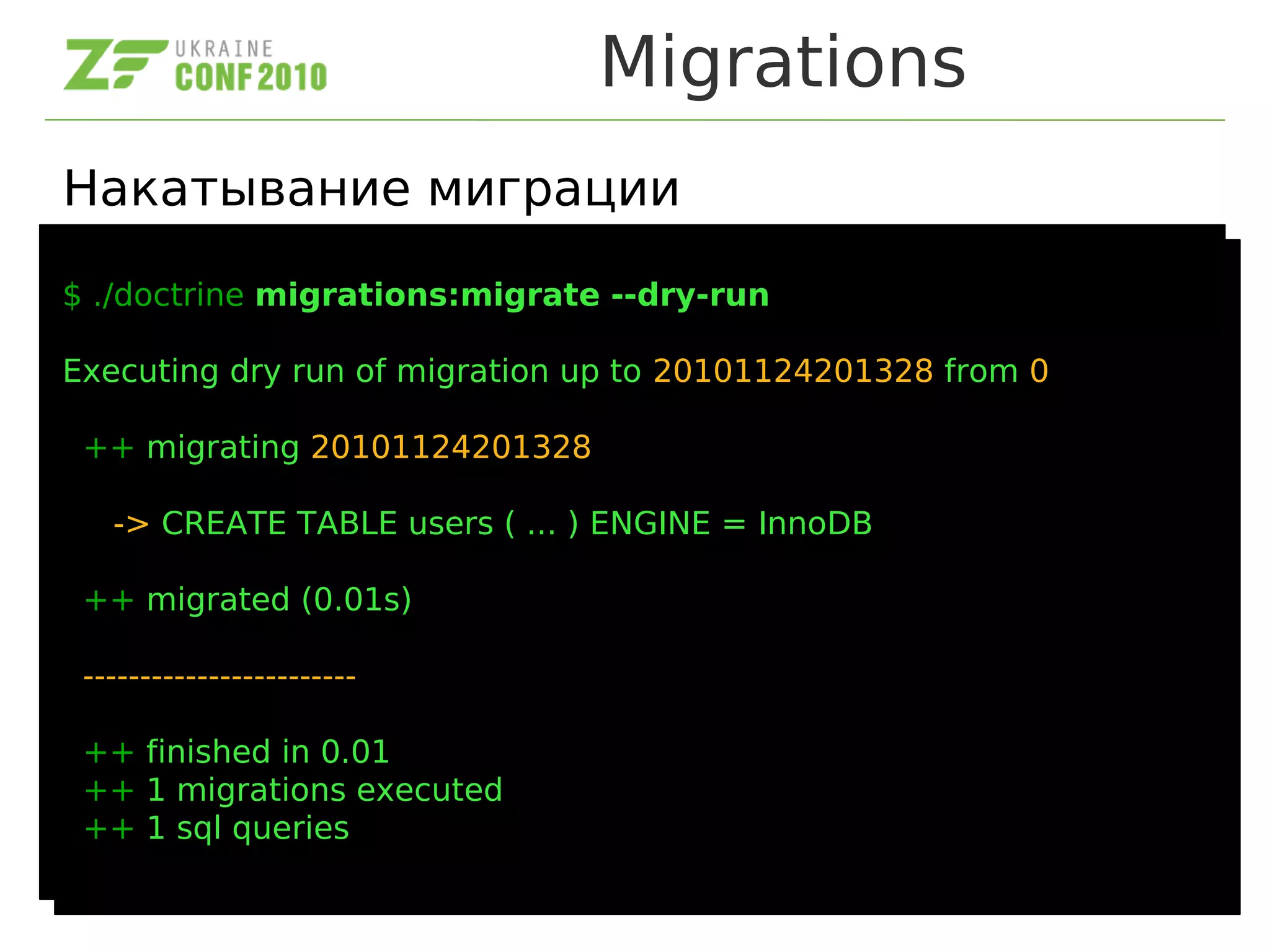 Migrations
Накатывание миграции
$ ./doctrine migrations:migrate --dry-run
Executing dry run of migration up to 20101124201328 from 0
++ migrating 20101124201328
-> CREATE TABLE users ( ... ) ENGINE = InnoDB
++ migrated (0.01s)
------------------------
++ finished in 0.01
++ 1 migrations executed
++ 1 sql queries
$ ./doctrine migrations:migrate --dry-run
Executing dry run of migration up to 20101124201328 from 0
++ migrating 20101124201328
-> CREATE TABLE users ( ... ) ENGINE = InnoDB
++ migrated (0.01s)
------------------------
++ finished in 0.01
++ 1 migrations executed
++ 1 sql queries
 