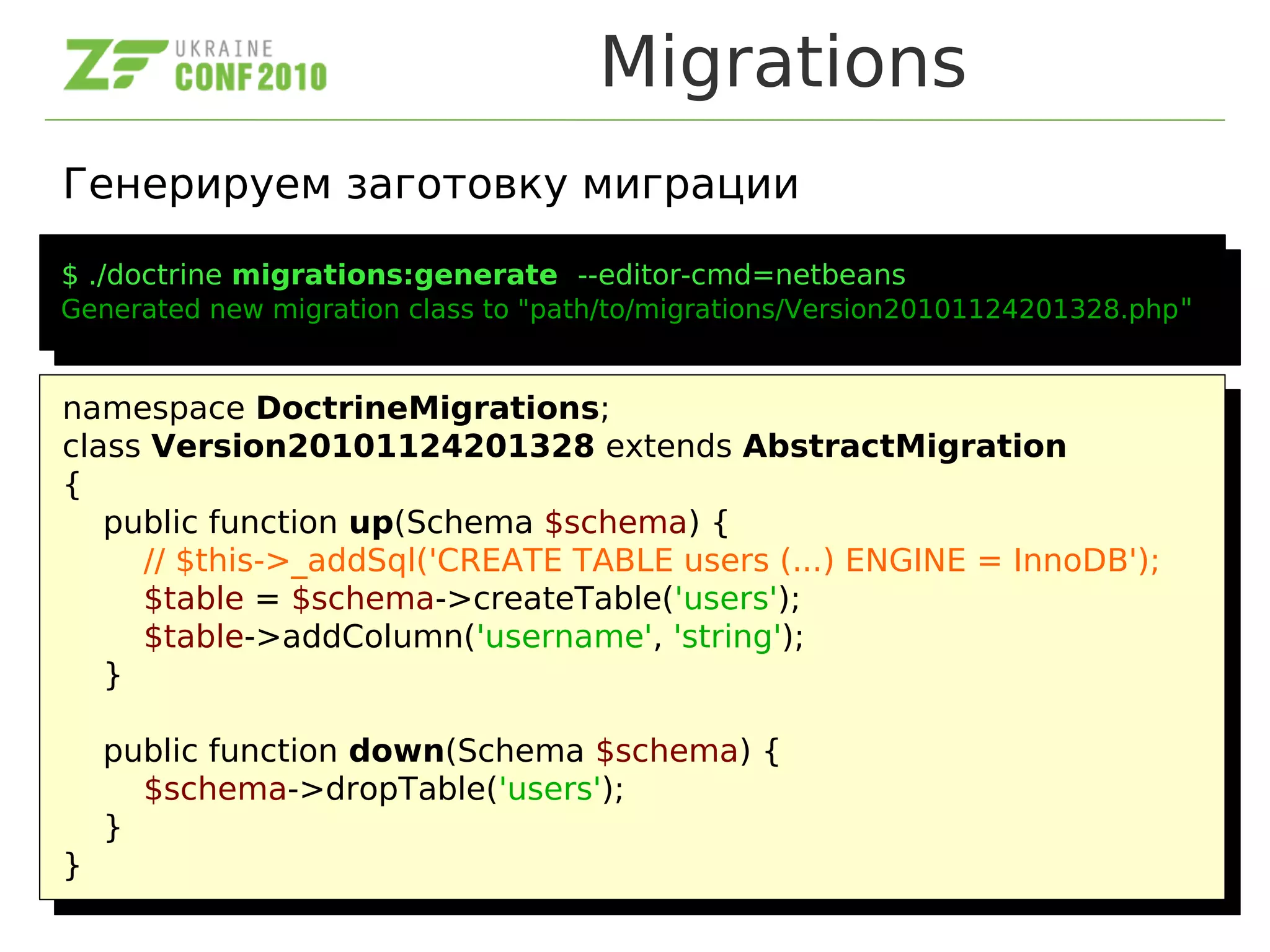 Migrations
Генерируем заготовку миграции
$ ./doctrine migrations:generate --editor-cmd=netbeans
Generated new migration class to "path/to/migrations/Version20101124201328.php"
$ ./doctrine migrations:generate --editor-cmd=netbeans
Generated new migration class to "path/to/migrations/Version20101124201328.php"
namespace DoctrineMigrations;
class Version20101124201328 extends AbstractMigration
{
public function up(Schema $schema) {
// $this->_addSql('CREATE TABLE users (...) ENGINE = InnoDB');
$table = $schema->createTable('users');
$table->addColumn('username', 'string');
}
public function down(Schema $schema) {
$schema->dropTable('users');
}
}
namespace DoctrineMigrations;
class Version20101124201328 extends AbstractMigration
{
public function up(Schema $schema) {
// $this->_addSql('CREATE TABLE users (...) ENGINE = InnoDB');
$table = $schema->createTable('users');
$table->addColumn('username', 'string');
}
public function down(Schema $schema) {
$schema->dropTable('users');
}
}
 