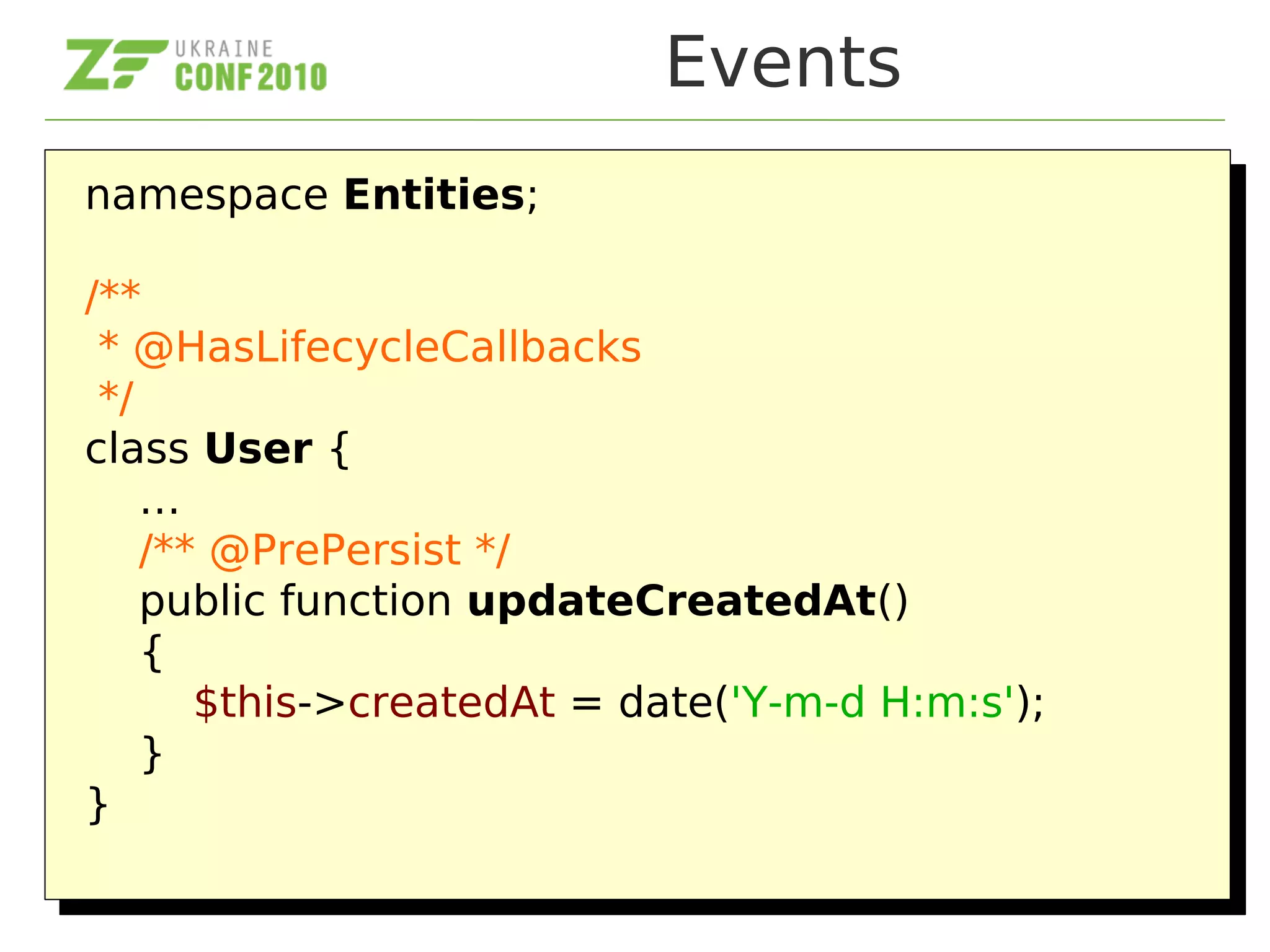 Events
namespace Entities;
/**
* @HasLifecycleCallbacks
*/
class User {
…
/** @PrePersist */
public function updateCreatedAt()
{
$this->createdAt = date('Y-m-d H:m:s');
}
}
namespace Entities;
/**
* @HasLifecycleCallbacks
*/
class User {
…
/** @PrePersist */
public function updateCreatedAt()
{
$this->createdAt = date('Y-m-d H:m:s');
}
}
 