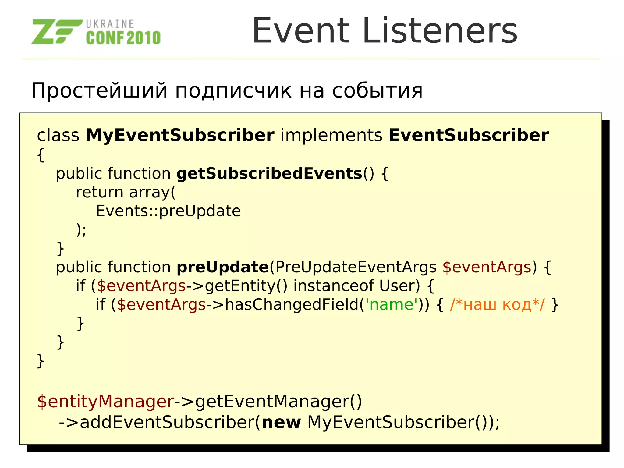 Event Listeners
Простейший подписчик на события
class MyEventSubscriber implements EventSubscriber
{
public function getSubscribedEvents() {
return array(
Events::preUpdate
);
}
public function preUpdate(PreUpdateEventArgs $eventArgs) {
if ($eventArgs->getEntity() instanceof User) {
if ($eventArgs->hasChangedField('name')) { /*наш код*/ }
}
}
}
$entityManager->getEventManager()
->addEventSubscriber(new MyEventSubscriber());
class MyEventSubscriber implements EventSubscriber
{
public function getSubscribedEvents() {
return array(
Events::preUpdate
);
}
public function preUpdate(PreUpdateEventArgs $eventArgs) {
if ($eventArgs->getEntity() instanceof User) {
if ($eventArgs->hasChangedField('name')) { /*наш код*/ }
}
}
}
$entityManager->getEventManager()
->addEventSubscriber(new MyEventSubscriber());
 