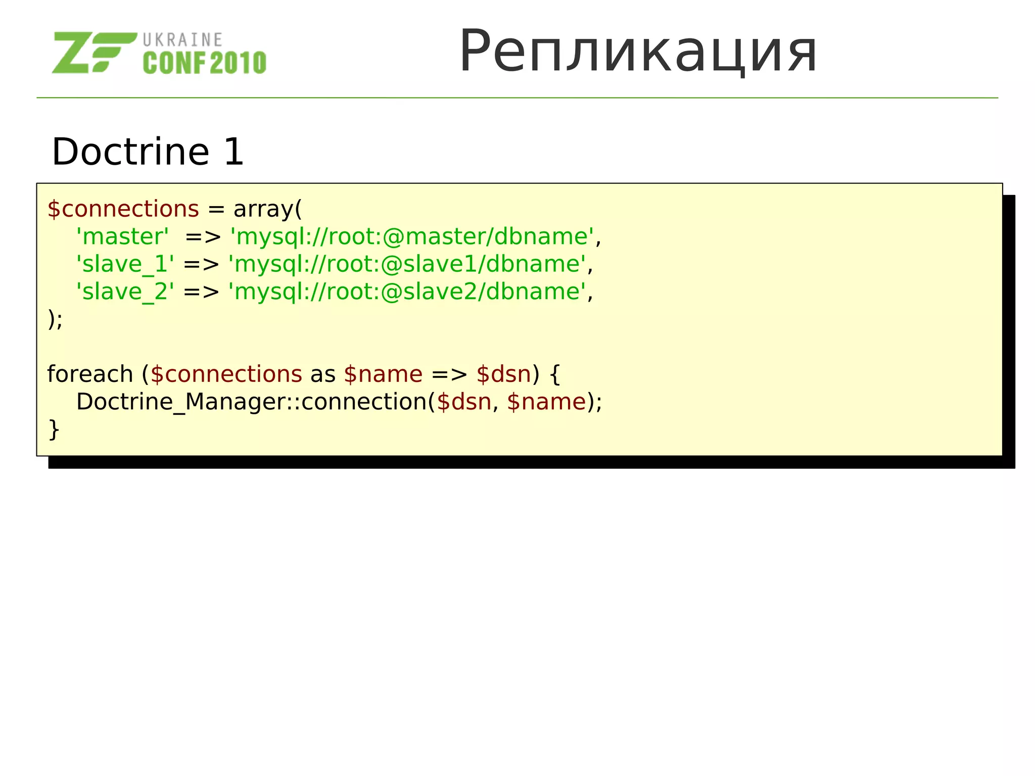 Репликация
Doctrine 1
$connections = array(
'master' => 'mysql://root:@master/dbname',
'slave_1' => 'mysql://root:@slave1/dbname',
'slave_2' => 'mysql://root:@slave2/dbname',
);
foreach ($connections as $name => $dsn) {
Doctrine_Manager::connection($dsn, $name);
}
$connections = array(
'master' => 'mysql://root:@master/dbname',
'slave_1' => 'mysql://root:@slave1/dbname',
'slave_2' => 'mysql://root:@slave2/dbname',
);
foreach ($connections as $name => $dsn) {
Doctrine_Manager::connection($dsn, $name);
}
 