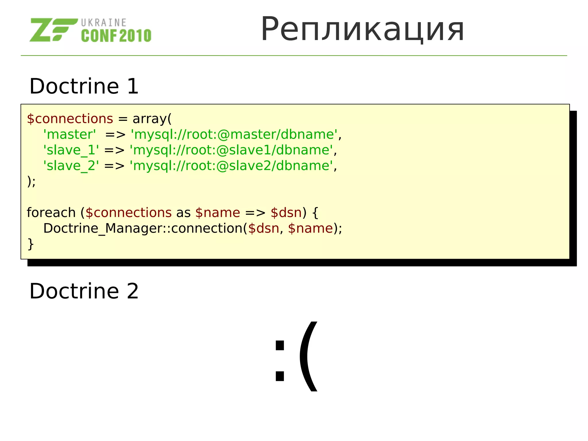 Репликация
Doctrine 1
Doctrine 2
:(
$connections = array(
'master' => 'mysql://root:@master/dbname',
'slave_1' => 'mysql://root:@slave1/dbname',
'slave_2' => 'mysql://root:@slave2/dbname',
);
foreach ($connections as $name => $dsn) {
Doctrine_Manager::connection($dsn, $name);
}
$connections = array(
'master' => 'mysql://root:@master/dbname',
'slave_1' => 'mysql://root:@slave1/dbname',
'slave_2' => 'mysql://root:@slave2/dbname',
);
foreach ($connections as $name => $dsn) {
Doctrine_Manager::connection($dsn, $name);
}
 