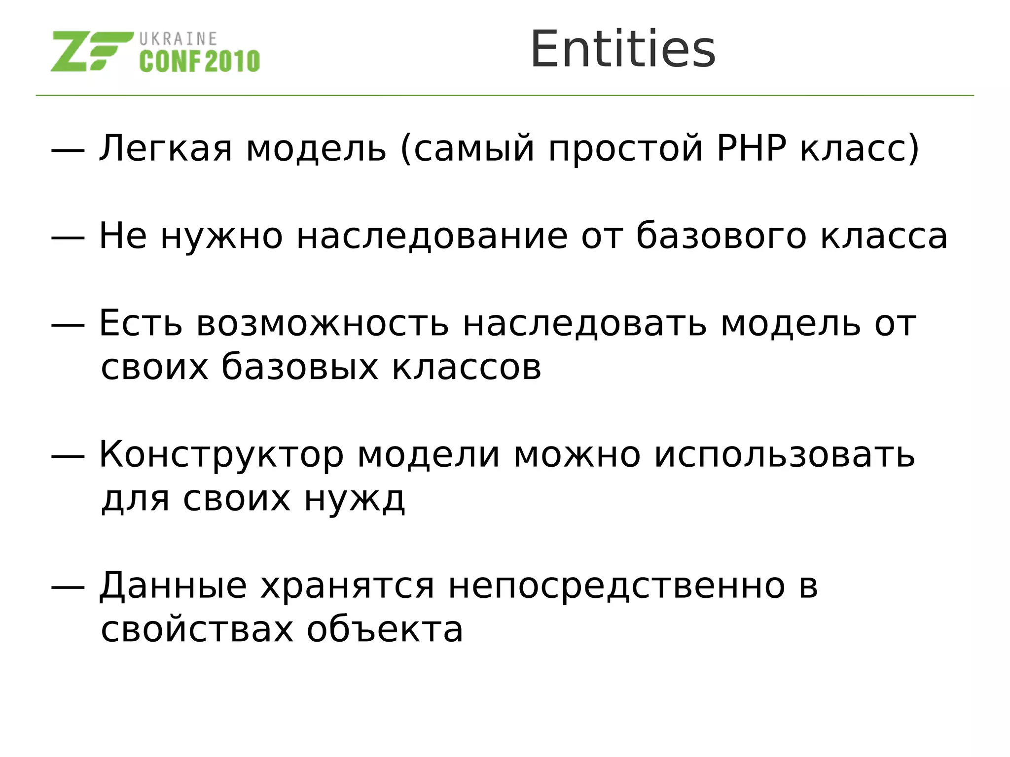 Entities
— Легкая модель (самый простой PHP класс)
— Не нужно наследование от базового класса
— Есть возможность наследовать модель от
своих базовых классов
— Конструктор модели можно использовать
для своих нужд
— Данные хранятся непосредственно в
свойствах объекта
 