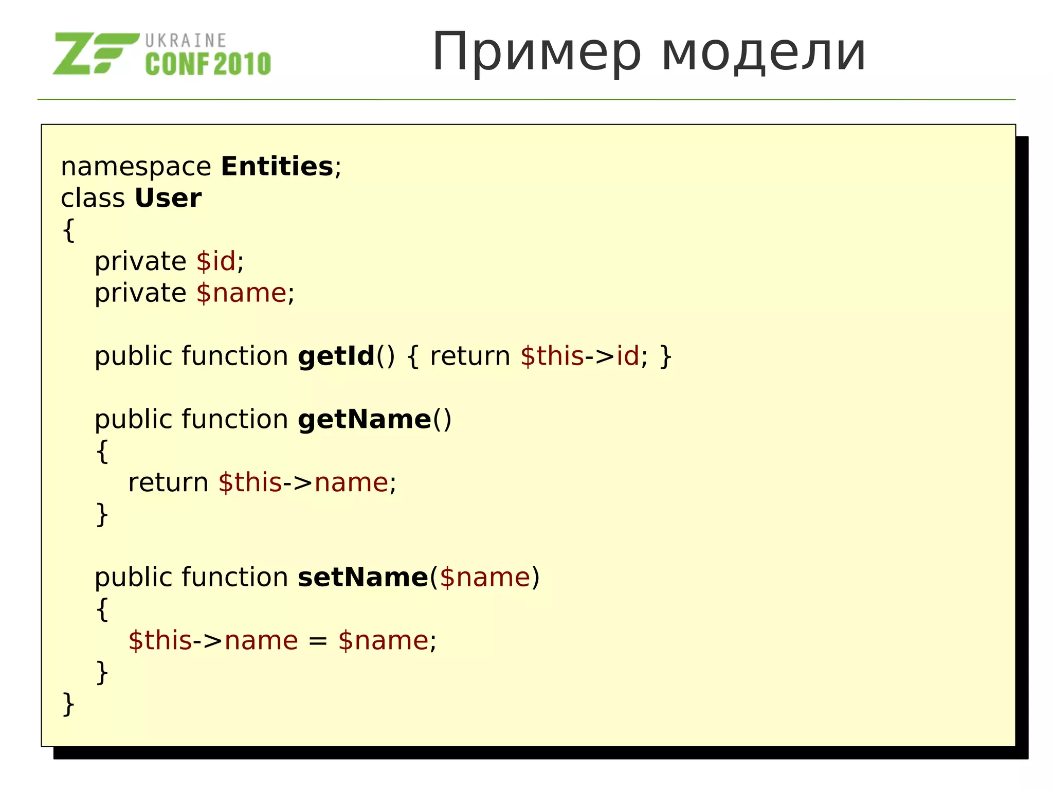 Пример модели
namespace Entities;
class User
{
private $id;
private $name;
public function getId() { return $this->id; }
public function getName()
{
return $this->name;
}
public function setName($name)
{
$this->name = $name;
}
}
namespace Entities;
class User
{
private $id;
private $name;
public function getId() { return $this->id; }
public function getName()
{
return $this->name;
}
public function setName($name)
{
$this->name = $name;
}
}
 