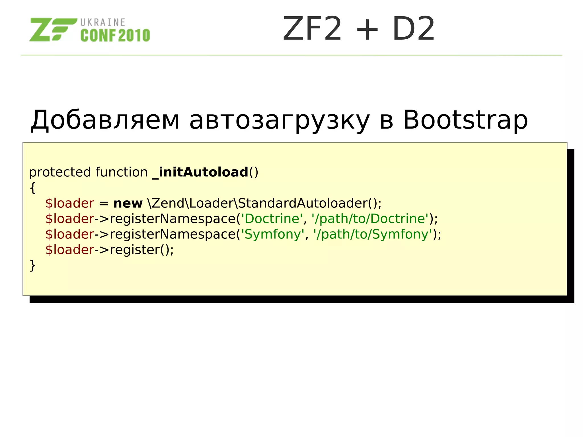 ZF2 + D2
protected function _initAutoload()
{
$loader = new ZendLoaderStandardAutoloader();
$loader->registerNamespace('Doctrine', '/path/to/Doctrine');
$loader->registerNamespace('Symfony', '/path/to/Symfony');
$loader->register();
}
protected function _initAutoload()
{
$loader = new ZendLoaderStandardAutoloader();
$loader->registerNamespace('Doctrine', '/path/to/Doctrine');
$loader->registerNamespace('Symfony', '/path/to/Symfony');
$loader->register();
}
Добавляем автозагрузку в Bootstrap
 