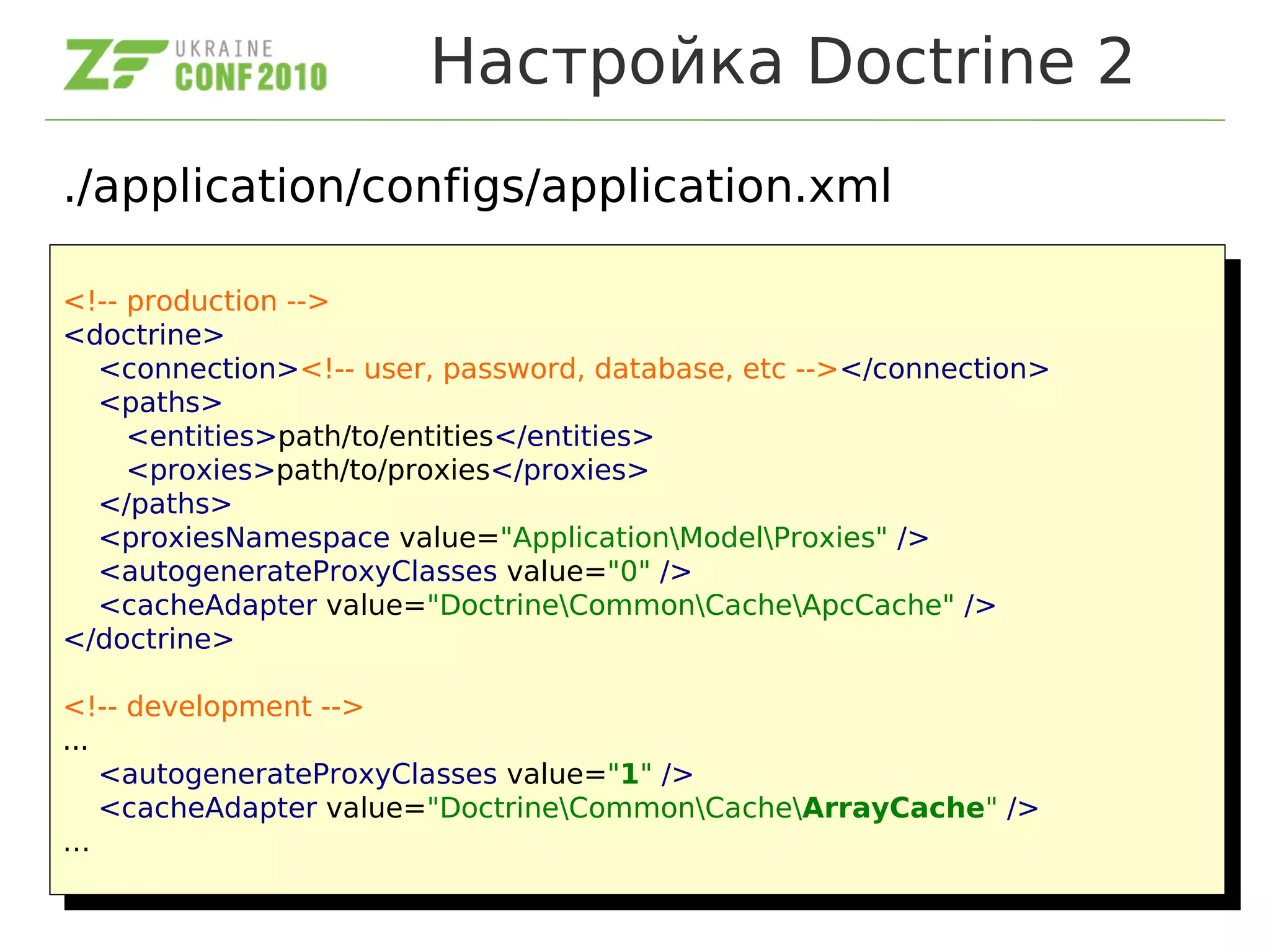 Настройка Doctrine 2
./application/configs/application.xml
<!-- production -->
<doctrine>
<connection><!-- user, password, database, etc --></connection>
<paths>
<entities>path/to/entities</entities>
<proxies>path/to/proxies</proxies>
</paths>
<proxiesNamespace value="ApplicationModelProxies" />
<autogenerateProxyClasses value="0" />
<cacheAdapter value="DoctrineCommonCacheApcCache" />
</doctrine>
<!-- development -->
...
<autogenerateProxyClasses value="1" />
<cacheAdapter value="DoctrineCommonCacheArrayCache" />
…
<!-- production -->
<doctrine>
<connection><!-- user, password, database, etc --></connection>
<paths>
<entities>path/to/entities</entities>
<proxies>path/to/proxies</proxies>
</paths>
<proxiesNamespace value="ApplicationModelProxies" />
<autogenerateProxyClasses value="0" />
<cacheAdapter value="DoctrineCommonCacheApcCache" />
</doctrine>
<!-- development -->
...
<autogenerateProxyClasses value="1" />
<cacheAdapter value="DoctrineCommonCacheArrayCache" />
…
 
