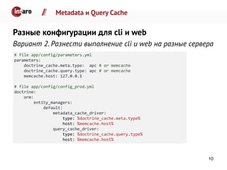 Metadata и Query Cache
Разные конфигурации для cli и web
Вариант 2. Разнести выполнение cli и web на разные сервера
# file app/config/parameters.yml
parameters:
doctrine_cache.meta.type: apc # or memcache
doctrine_cache.query.type: apc # or memcache
memcache.host: 127.0.0.1
# file app/config/config_prod.yml
doctrine:
orm:
entity_managers:
default:
metadata_cache_driver:
type: %doctrine_cache.meta.type%
host: %memcache.host%
query_cache_driver:
type: %doctrine_cache.query.type%
host: %memcache.host%
10
 