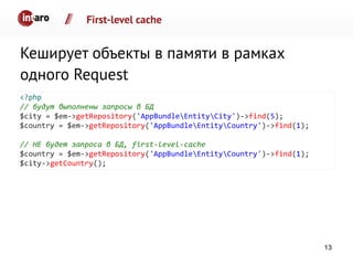 First-level cache
Кеширует объекты в памяти в рамках
одного Request
<?php
// будут выполнены запросы в БД
$city = $em->getRepository('AppBundleEntityCity')->find(5);
$country = $em->getRepository('AppBundleEntityCountry')->find(1);
// НЕ будет запроса в БД, first-level-cache
$country = $em->getRepository('AppBundleEntityCountry')->find(1);
$city->getCountry();
13
 