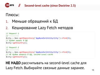 Second-level cache (since Doctrine 2.5)
Плюсы:
1. Меньше обращений к БД
2. Кеширование Lazy Fetch методов
НЕ НАДО рассчитывать на second-level cache для
Lazy Fetch. Выбирайте связные данные заранее.
// Request 1
// ---------
$city = $em->getRepository('AppBundleEntityCity')->find(5);
// Будет запрос в БД
$city->getCountry();
// Request 2
// ---------
$city = $em->getRepository('AppBundleEntityCity')->find(5);
// НЕ будет запроса в БД, second-level-cache
$city->getCountry();
15
 