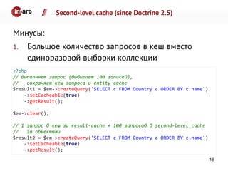 Second-level cache (since Doctrine 2.5)
Минусы:
1. Большое количество запросов в кеш вместо
единоразовой выборки коллекции
<?php
// Выполняет запрос (выбирает 100 записей),
// сохраняет кеш запроса и entity cache
$result1 = $em->createQuery('SELECT c FROM Country c ORDER BY c.name')
->setCacheable(true)
->getResult();
$em->clear();
// 1 запрос в кеш за result-cache + 100 запросов в second-level cache
// за объектами
$result2 = $em->createQuery('SELECT c FROM Country c ORDER BY c.name')
->setCacheable(true)
->getResult();
16
 