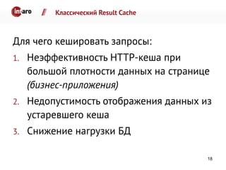 Классический Result Cache
Для чего кешировать запросы:
1. Неэффективность HTTP-кеша при
большой плотности данных на странице
(бизнес-приложения)
2. Недопустимость отображения данных из
устаревшего кеша
3. Снижение нагрузки БД
18
 