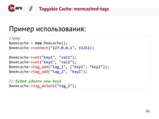 Taggable Cache: memcached-tags
Пример использования:
<?php
$memcache = new Memcache();
$memcache->connect("127.0.0.1", 11211);
$memcache->set("key1", "val1");
$memcache->set("key2", "val2");
$memcache->tag_add("tag_1", ["key1", "key2"]);
$memcache->tag_add("tag_2", "key1");
// будет удален кеш key1
$memcache->tag_delete("tag_2");
23
 