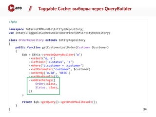 Taggable Cache: выборка через QueryBuilder
<?php
namespace IntaroCRMBundleEntityRepository;
use IntaroTaggableCacheBundleDoctrineORMEntityRepository;
class OrderRepository extends EntityRepository
{
public function getCustomerLastOrder(Customer $customer)
{
$qb = $this->createQueryBuilder('o')
->select('o, s')
->leftJoin('o.status', 's')
->where('o.customer = :customer')
->setParameter('customer', $customer)
->orderBy('o.id', 'DESC')
->setMaxResults(1)
->addCacheTags([
Order::class,
Status::class,
])
;
return $qb->getQuery()->getOneOrNullResult();
}
} 34
 