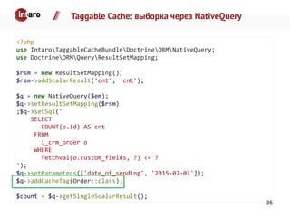 Taggable Cache: выборка через NativeQuery
<?php
use IntaroTaggableCacheBundleDoctrineORMNativeQuery;
use DoctrineORMQueryResultSetMapping;
$rsm = new ResultSetMapping();
$rsm->addScalarResult('cnt', 'cnt');
$q = new NativeQuery($em);
$q->setResultSetMapping($rsm)
;$q->setSql('
SELECT
COUNT(o.id) AS cnt
FROM
i_crm_order o
WHERE
fetchval(o.custom_fields, ?) <= ?
');
$q->setParameters(['date_of_sending', '2015-07-01']);
$q->addCacheTag(Order::class);
$count = $q->getSingleScalarResult();
35
 