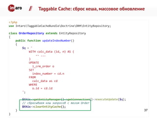 Taggable Cache: сброс кеша, массовое обновление
<?php
use IntaroTaggableCacheBundleDoctrineORMEntityRepository;
class OrderRepository extends EntityRepository
{
public function updateIndexNumber()
{
$q = '
WITH calc_data (id, n) AS (
-- ...
)
UPDATE
i_crm_order o
SET
index_number = cd.n
FROM
calc_data as cd
WHERE
o.id = cd.id
';
$this->getEntityManager()->getConnection()->executeUpdate($q);
// сбрасываем кеш запросов с тегом Order
$this->clearEntityCache();
}
}
37
 