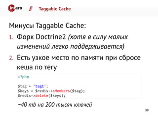 Taggable Cache
Минусы Taggable Cache:
1. Форк Doctrine2 (хотя в силу малых
изменений легко поддерживается)
2. Есть узкое место по памяти при сбросе
кеша по тегу
~40 mb на 200 тысяч ключей
<?php
$tag = 'tag1';
$keys = $redis->sMembers($tag);
$redis->delete($keys);
39
 