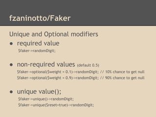 fzaninotto/Faker
Unique and Optional modifiers
● required value
$faker->randomDigit;
● non-required values (default 0.5)
$faker->optional($weight = 0.1)->randomDigit; // 10% chance to get null
$faker->optional($weight = 0.9)->randomDigit; // 90% chance to get null
● unique value();
$faker->unique()->randomDigit;
$faker->unique($reset=true)->randomDigit;
 