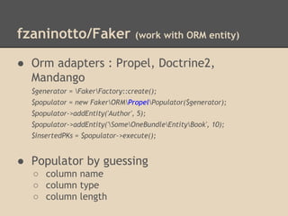 fzaninotto/Faker (work with ORM entity)
● Orm adapters : Propel, Doctrine2,
Mandango
$generator = FakerFactory::create();
$populator = new FakerORMPropelPopulator($generator);
$populator->addEntity('Author', 5);
$populator->addEntity('SomeOneBundleEntityBook', 10);
$insertedPKs = $populator->execute();
● Populator by guessing
○ column name
○ column type
○ column length
 