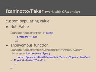 fzaninotto/Faker (work with ORM entity)
custom populating value
● Null Value
$populator->addEntity('Book', 5, array(
'CreatedAt' => null
));
● anonyomous function
$populator->addEntity('SomeOneBundleEntityPerson', 10,array(
'birthday' => function() use ($gen) {
return $gen->dateTimeBetween($startDate = '-80 years', $endDate
= '-10 years')->format("Y-m-d") ;
}
));
 