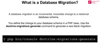 $ php bin/console doctrine:migrations:generate
A database migration is an incremental, reversible change to a relational
database schema.
You define the change to your database schema in a PHP class. Use the
doctrine:migrations:generate command to generate a new blank migration.
What is a Database Migration?
 