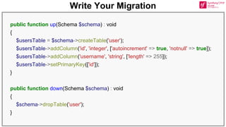 Write Your Migration
public function up(Schema $schema) : void
{
$usersTable = $schema->createTable('user');
$usersTable->addColumn('id', 'integer', ['autoincrement' => true, 'notnull' => true]);
$usersTable->addColumn('username', 'string', ['length' => 255]);
$usersTable->setPrimaryKey(['id']);
}
public function down(Schema $schema) : void
{
$schema->dropTable('user');
}
 