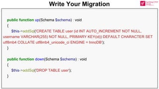Write Your Migration
public function up(Schema $schema) : void
{
$this->addSql('CREATE TABLE user (id INT AUTO_INCREMENT NOT NULL,
username VARCHAR(255) NOT NULL, PRIMARY KEY(id)) DEFAULT CHARACTER SET
utf8mb4 COLLATE utf8mb4_unicode_ci ENGINE = InnoDB');
}
public function down(Schema $schema) : void
{
$this->addSql('DROP TABLE user');
}
 