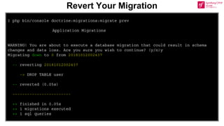 $ php bin/console doctrine:migrations:migrate prev
Application Migrations
WARNING! You are about to execute a database migration that could result in schema
changes and data loss. Are you sure you wish to continue? (y/n)y
Migrating down to 0 from 20181012002437
-- reverting 20181012002437
-> DROP TABLE user
-- reverted (0.05s)
------------------------
++ finished in 0.05s
++ 1 migrations executed
++ 1 sql queries
Revert Your Migration
 