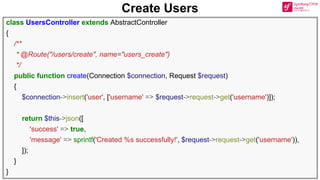 Create Users
class UsersController extends AbstractController
{
/**
* @Route("/users/create", name="users_create")
*/
public function create(Connection $connection, Request $request)
{
$connection->insert('user', ['username' => $request->request->get('username')]);
return $this->json([
'success' => true,
'message' => sprintf('Created %s successfully!', $request->request->get('username')),
]);
}
}
 