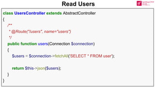 Read Users
class UsersController extends AbstractController
{
/**
* @Route("/users", name="users")
*/
public function users(Connection $connection)
{
$users = $connection->fetchAll('SELECT * FROM user');
return $this->json($users);
}
}
 