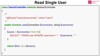 Read Single User
class UsersController extends AbstractController
{
/**
* @Route("/users/{username}", name="user")
*/
public function user(Connection $connection, string $username)
{
$users = $connection->fetchAll(
'SELECT * FROM user WHERE username = "' . $username . '"'
);
return $this->json($users);
}
}
 