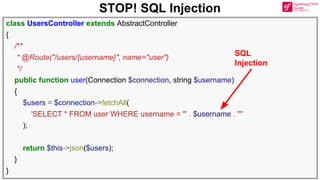 STOP! SQL Injection
class UsersController extends AbstractController
{
/**
* @Route("/users/{username}", name="user")
*/
public function user(Connection $connection, string $username)
{
$users = $connection->fetchAll(
'SELECT * FROM user WHERE username = "' . $username . '"'
);
return $this->json($users);
}
}
SQL
Injection
 