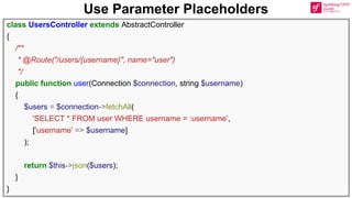 Use Parameter Placeholders
class UsersController extends AbstractController
{
/**
* @Route("/users/{username}", name="user")
*/
public function user(Connection $connection, string $username)
{
$users = $connection->fetchAll(
'SELECT * FROM user WHERE username = :username',
['username' => $username]
);
return $this->json($users);
}
}
 