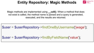 Entity Repository: Magic Methods
$user = $userRepository->findOneByUsername('jwage');
$user = $userRepository->findByFieldName('value');
Magic methods are implemented using __call(). When a method that does
not exist is called, the method name is parsed and a query is generated,
executed, and the results are returned.
 