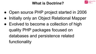 ● Open source PHP project started in 2006
● Initially only an Object Relational Mapper
● Evolved to become a collection of high
quality PHP packages focused on
databases and persistence related
functionality
What is Doctrine?
 