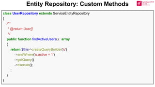 Entity Repository: Custom Methods
class UserRepository extends ServiceEntityRepository
{
/**
* @return User[]
*/
public function findActiveUsers() : array
{
return $this->createQueryBuilder('u')
->andWhere('u.active = 1')
->getQuery()
->execute();
;
}
}
 