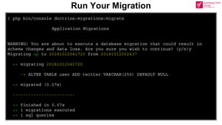 $ php bin/console doctrine:migrations:migrate
Application Migrations
WARNING! You are about to execute a database migration that could result in
schema changes and data loss. Are you sure you wish to continue? (y/n)y
Migrating up to 20181012041720 from 20181012002437
++ migrating 20181012041720
-> ALTER TABLE user ADD twitter VARCHAR(255) DEFAULT NULL
++ migrated (0.07s)
------------------------
++ finished in 0.07s
++ 1 migrations executed
++ 1 sql queries
Run Your Migration
 